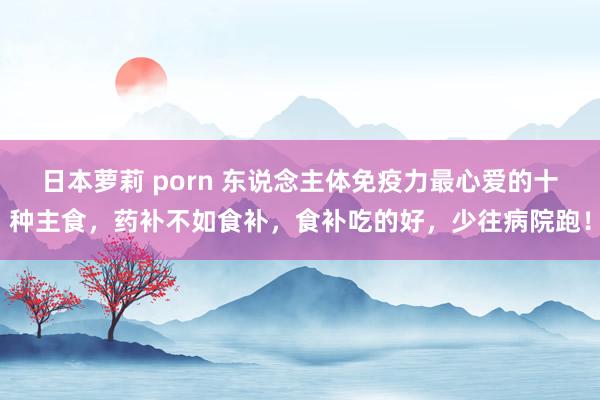 日本萝莉 porn 东说念主体免疫力最心爱的十种主食，药补不如食补，食补吃的好，少往病院跑！