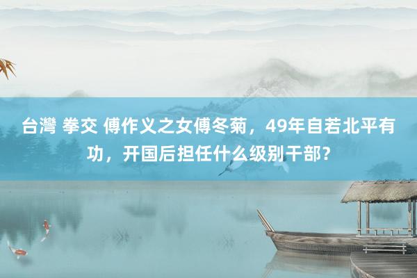 台灣 拳交 傅作义之女傅冬菊，49年自若北平有功，开国后担任什么级别干部？