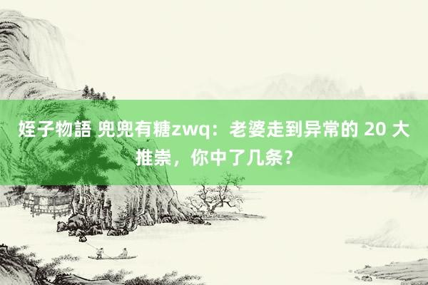 姪子物語 兜兜有糖zwq：老婆走到异常的 20 大推崇，你中了几条？