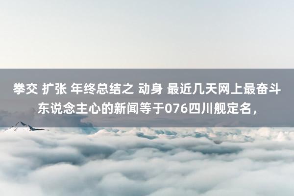 拳交 扩张 年终总结之 动身 最近几天网上最奋斗东说念主心的新闻等于076四川舰定名，