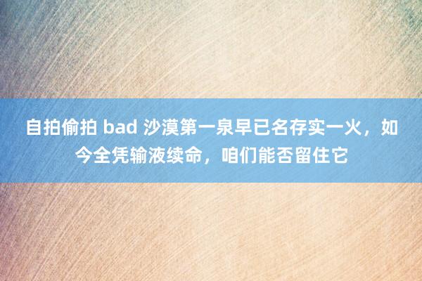 自拍偷拍 bad 沙漠第一泉早已名存实一火，如今全凭输液续命，咱们能否留住它