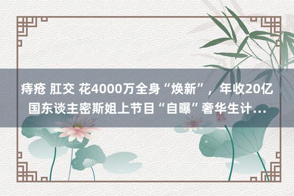 痔疮 肛交 花4000万全身“焕新”，年收20亿国东谈主密斯姐上节目“自曝”奢华生计…