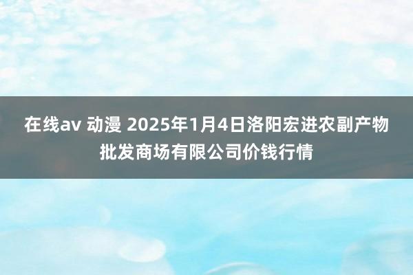 在线av 动漫 2025年1月4日洛阳宏进农副产物批发商场有限公司价钱行情