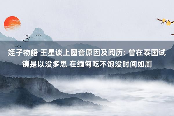 姪子物語 王星谈上圈套原因及阅历: 曾在泰国试镜是以没多思 在缅甸吃不饱没时间如厕