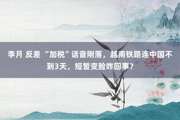 李月 反差 “加税”话音刚落，越南铁路连中国不到3天，短暂变脸咋回事？