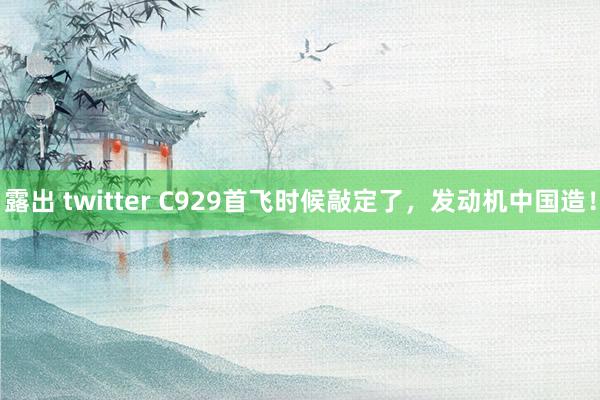 露出 twitter C929首飞时候敲定了，发动机中国造！