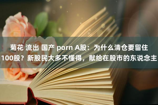 菊花 流出 国产 porn A股：为什么清仓要留住100股？新股民大多不懂得，献给在股市的东说念主