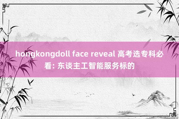 hongkongdoll face reveal 高考选专科必看: 东谈主工智能服务标的