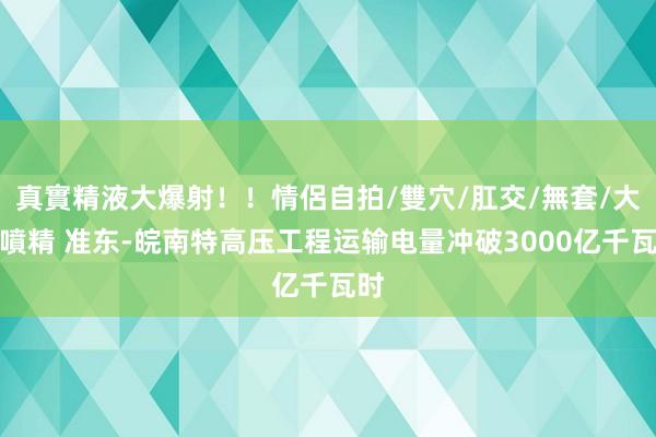 真實精液大爆射！！情侶自拍/雙穴/肛交/無套/大量噴精 准东-皖南特高压工程运输电量冲破3000亿千瓦时