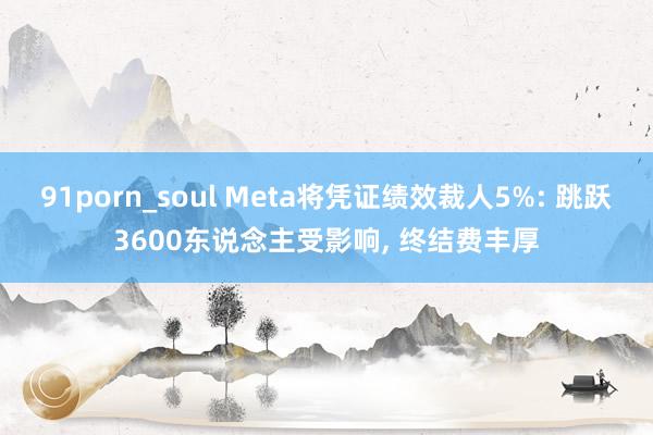 91porn_soul Meta将凭证绩效裁人5%: 跳跃3600东说念主受影响， 终结费丰厚